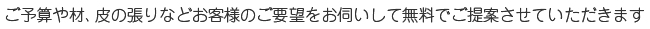 ご予算や材、皮の張りなどお客様のご要望をお伺いして無料でご提案させていただきます